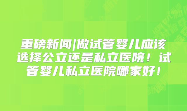 重磅新闻|做试管婴儿应该选择公立还是私立医院!试管婴儿私立医院哪家好!