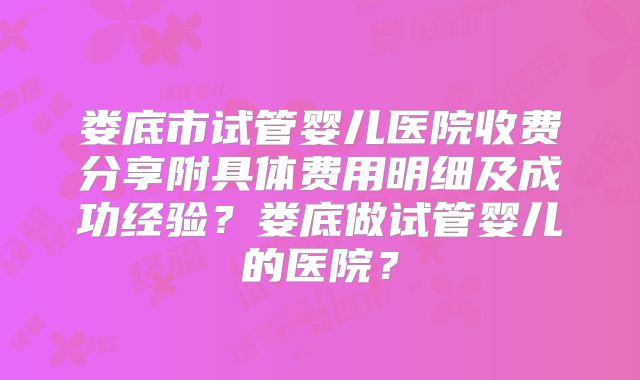 娄底市试管婴儿医院收费分享附具体费用明细及成功经验？娄底做试管婴儿的医院？