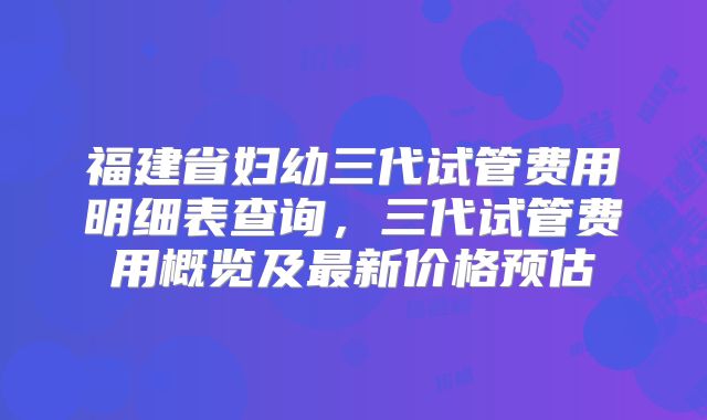 福建省妇幼三代试管费用明细表查询，三代试管费用概览及最新价格预估