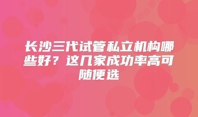 长沙三代试管私立机构哪些好？这几家成功率高可随便选