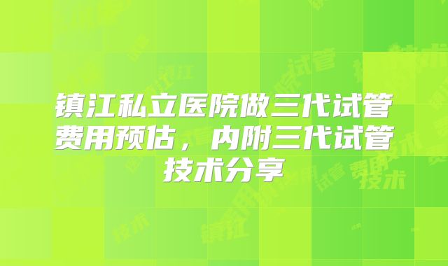 镇江私立医院做三代试管费用预估,内附三代试管技术分享