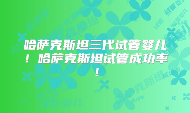 哈萨克斯坦三代试管婴儿!哈萨克斯坦试管成功率!