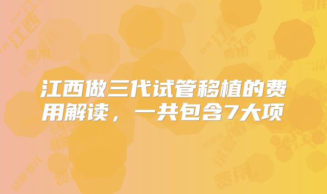 江西做三代试管移植的费用解读，一共包含7大项