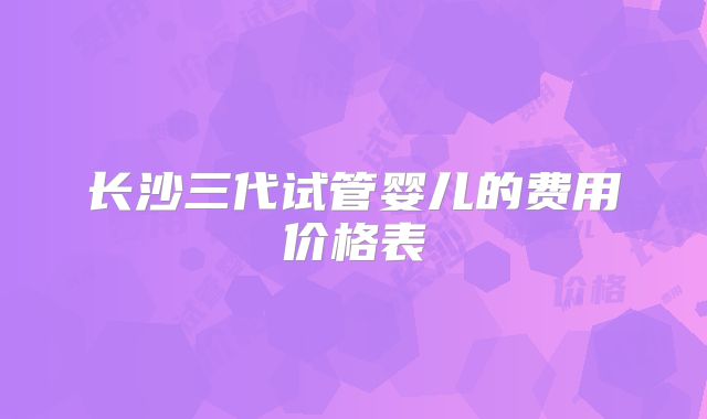 长沙三代试管婴儿的费用价格表
