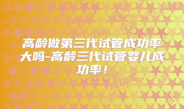 高龄做第三代试管成功率大吗-高龄三代试管婴儿成功率！