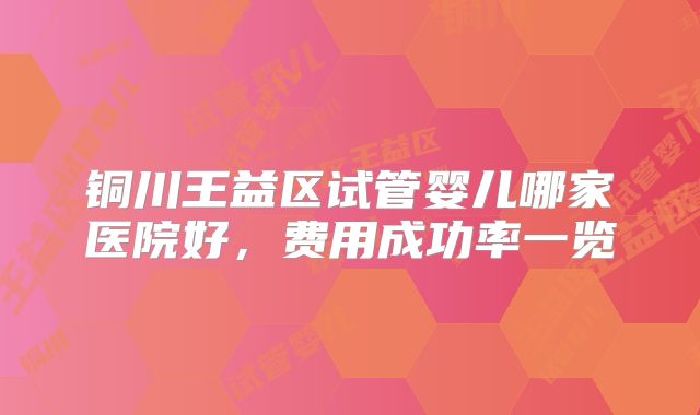 铜川王益区试管婴儿哪家医院好,费用成功率一览