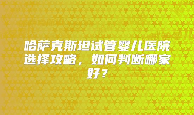 哈萨克斯坦试管婴儿医院选择攻略，如何判断哪家好？