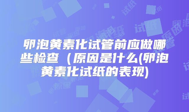 卵泡黄素化试管前应做哪些检查(原因是什么(卵泡黄素化试纸的表现)