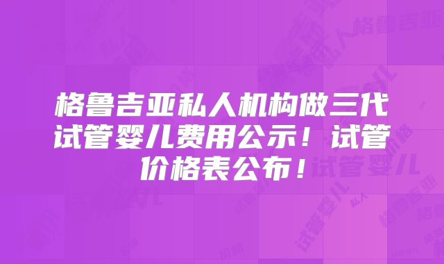 格鲁吉亚私人机构做三代试管婴儿费用公示！试管价格表公布！