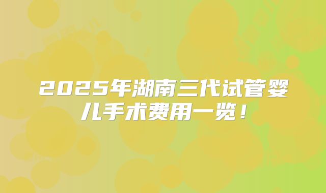 2025年湖南三代试管婴儿手术费用一览！
