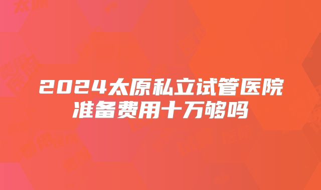 2024太原私立试管医院准备费用十万够吗