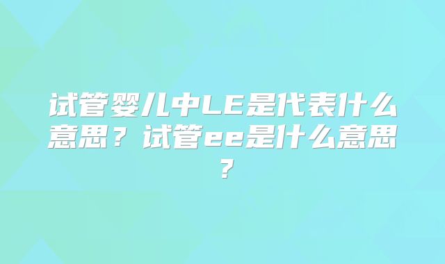 试管婴儿中LE是代表什么意思？试管ee是什么意思？