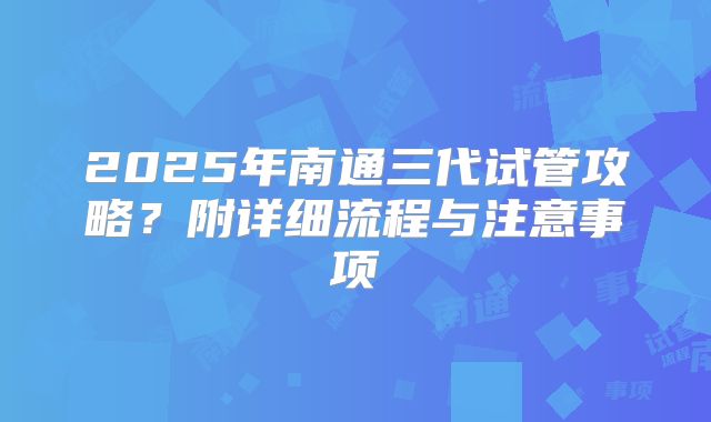 2025年南通三代试管攻略?附详细流程与注意事项