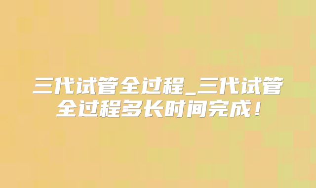 三代试管全过程_三代试管全过程多长时间完成！
