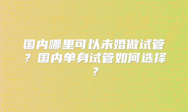 国内哪里可以未婚做试管？国内单身试管如何选择？