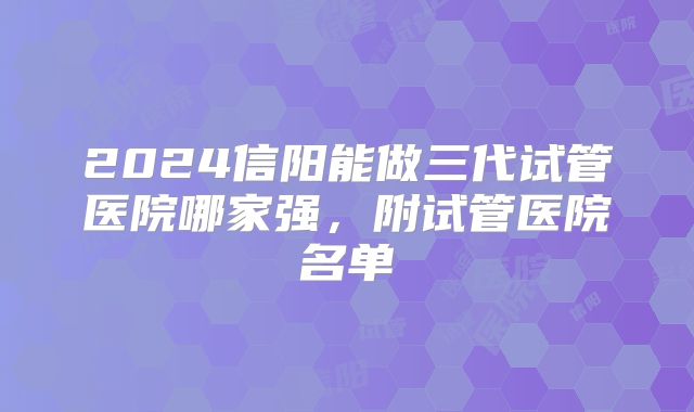 2024信阳能做三代试管医院哪家强，附试管医院名单