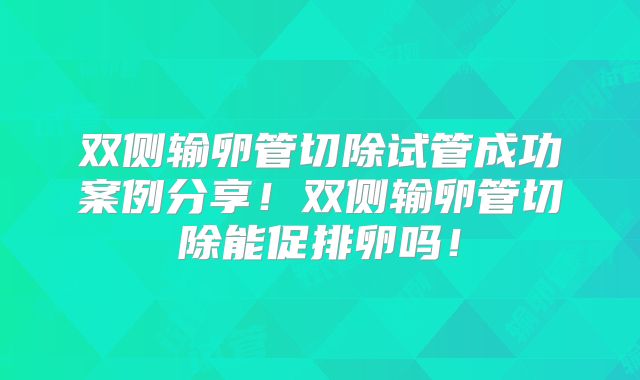 双侧输卵管切除试管成功案例分享！双侧输卵管切除能促排卵吗！