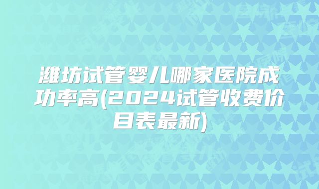 潍坊试管婴儿哪家医院成功率高(2024试管收费价目表最新)