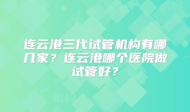 连云港三代试管机构有哪几家?连云港哪个医院做试管好?