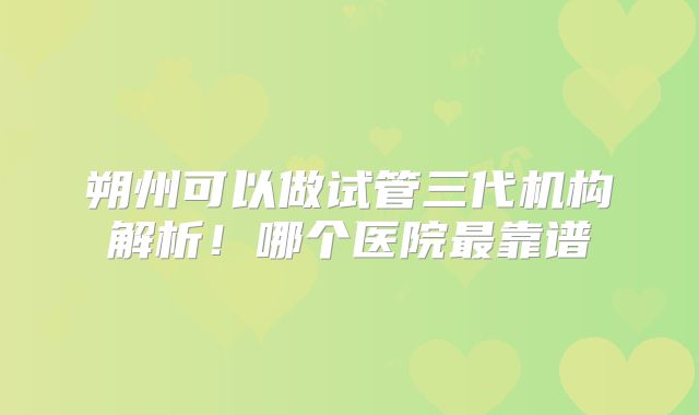 朔州可以做试管三代机构解析！哪个医院最靠谱