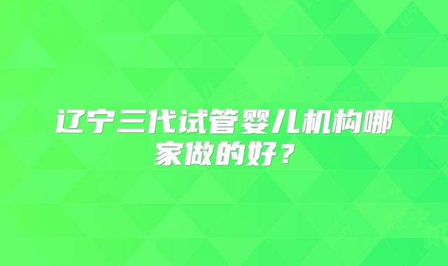 辽宁三代试管婴儿机构哪家做的好？