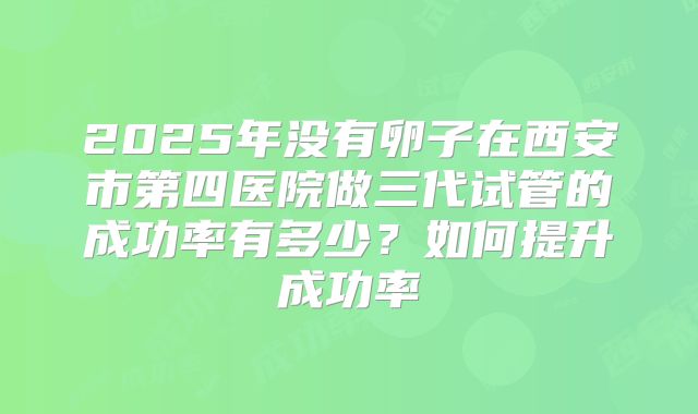 2025年没有卵子在西安市第四医院做三代试管的成功率有多少?如何提升成功率