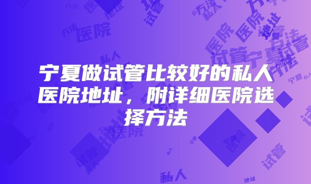 宁夏做试管比较好的私人医院地址，附详细医院选择方法
