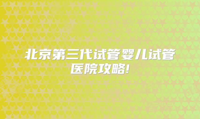 北京第三代试管婴儿试管医院攻略!