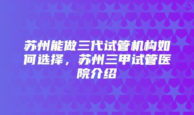 苏州能做三代试管机构如何选择,苏州三甲试管医院介绍