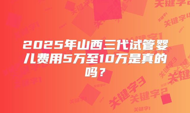 2025年山西三代试管婴儿费用5万至10万是真的吗？