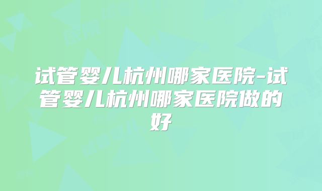 试管婴儿杭州哪家医院-试管婴儿杭州哪家医院做的好