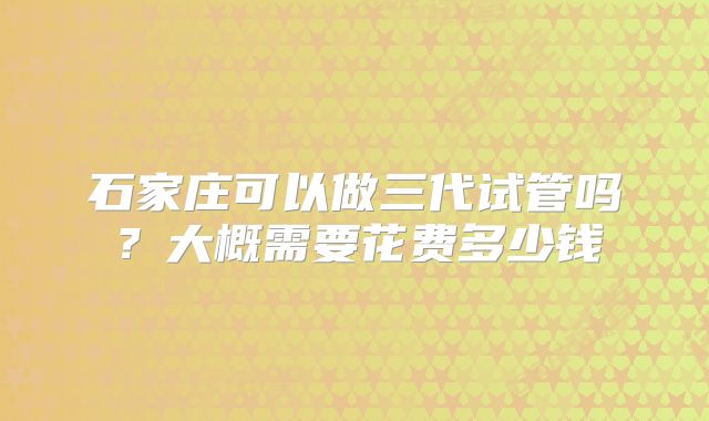 石家庄可以做三代试管吗？大概需要花费多少钱