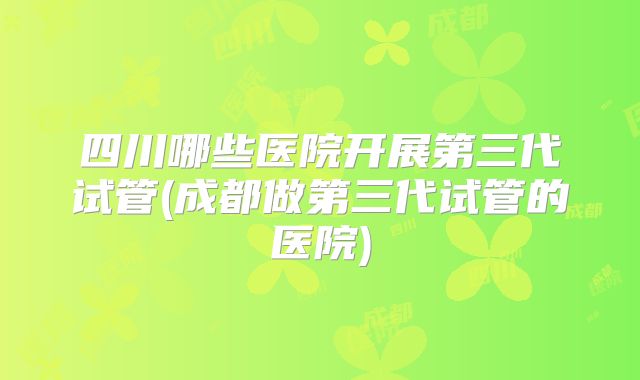 四川哪些医院开展第三代试管(成都做第三代试管的医院)