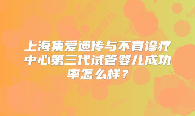 上海集爱遗传与不育诊疗中心第三代试管婴儿成功率怎么样?