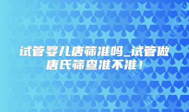 试管婴儿唐筛准吗_试管做唐氏筛查准不准!
