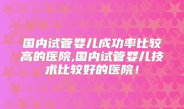 国内试管婴儿成功率比较高的医院,国内试管婴儿技术比较好的医院！