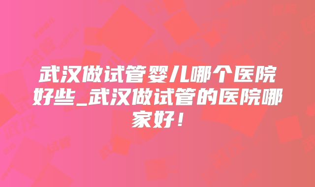 武汉做试管婴儿哪个医院好些_武汉做试管的医院哪家好!