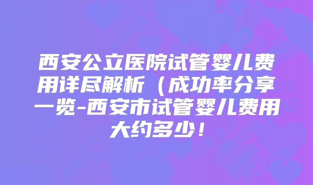 西安公立医院试管婴儿费用详尽解析（成功率分享一览-西安市试管婴儿费用大约多少！