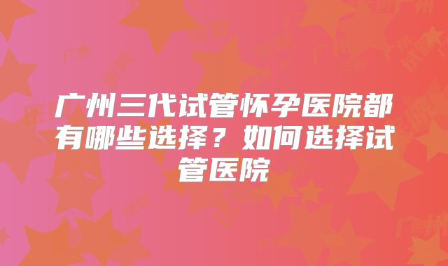广州三代试管怀孕医院都有哪些选择？如何选择试管医院