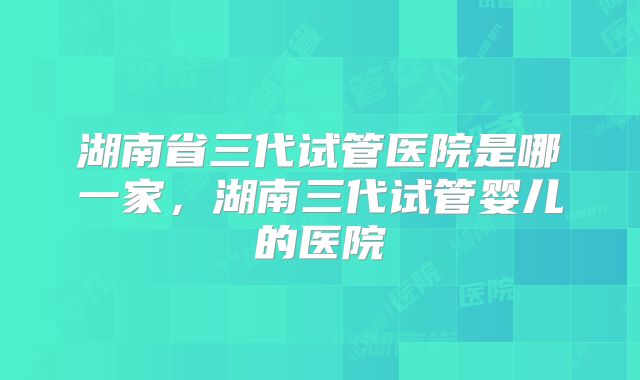 湖南省三代试管医院是哪一家,湖南三代试管婴儿的医院
