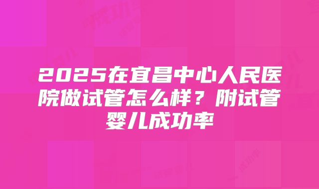 2025在宜昌中心人民医院做试管怎么样?附试管婴儿成功率