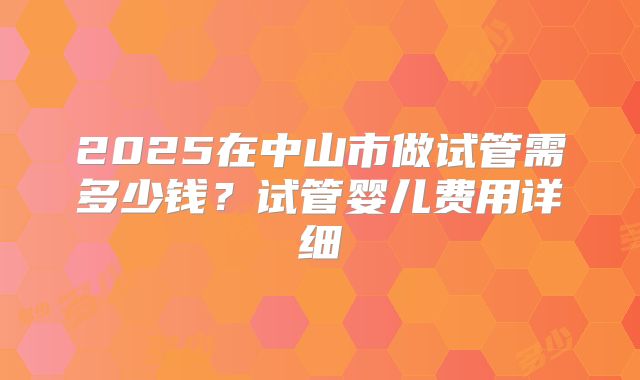 2025在中山市做试管需多少钱？试管婴儿费用详细