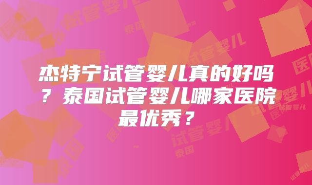 杰特宁试管婴儿真的好吗？泰国试管婴儿哪家医院最优秀？