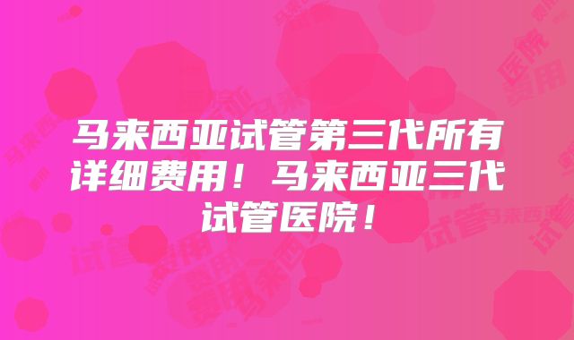 马来西亚试管第三代所有详细费用！马来西亚三代试管医院！