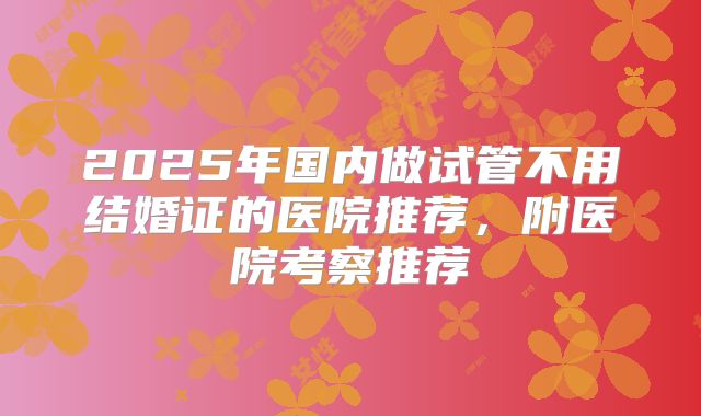 2025年国内做试管不用结婚证的医院推荐，附医院考察推荐