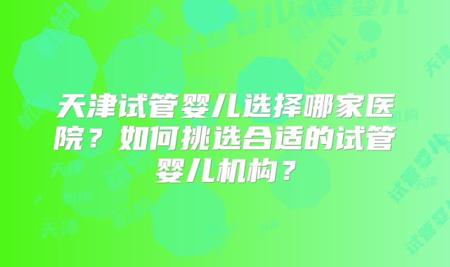 天津试管婴儿选择哪家医院？如何挑选合适的试管婴儿机构？