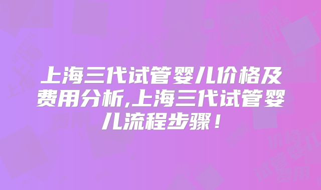 上海三代试管婴儿价格及费用分析,上海三代试管婴儿流程步骤！