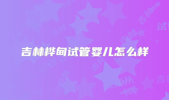 吉林桦甸试管婴儿怎么样