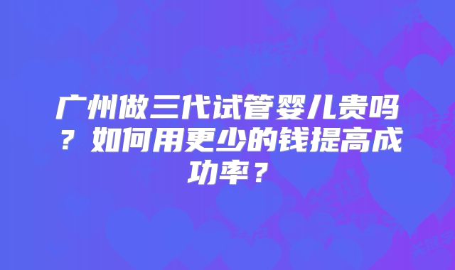 广州做三代试管婴儿贵吗？如何用更少的钱提高成功率？