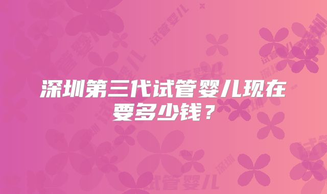 深圳第三代试管婴儿现在要多少钱?